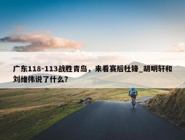 广东118-113战胜青岛，来看赛后杜锋_胡明轩和刘维伟说了什么？