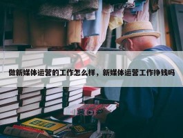 做新媒体运营的工作怎么样，新媒体运营工作挣钱吗