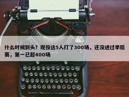 什么时候到头？现役这5人打了300场，还没进过季后赛，第一已超400场