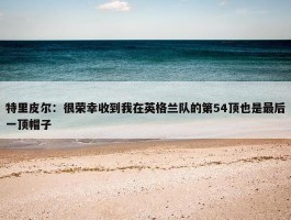 特里皮尔：很荣幸收到我在英格兰队的第54顶也是最后一顶帽子