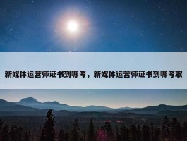 新媒体运营师证书到哪考，新媒体运营师证书到哪考取