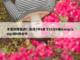 手感热得发烫！豪泽7中6拿下15分8板&amp;前6投全中