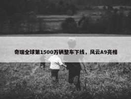 奇瑞全球第1500万辆整车下线，风云A9亮相