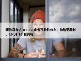 新款马自达 BT-50 皮卡预告片公布：前脸更犀利，10 月 18 日亮相