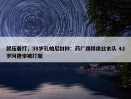 就压着打，38岁孔帕尼封神：药厂踢得像业余队 42岁阿隆索被打服