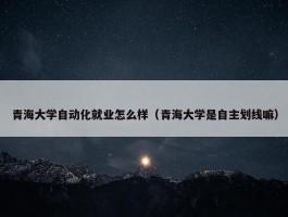 青海大学自动化就业怎么样（青海大学是自主划线嘛）