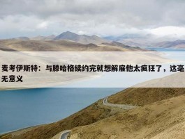 麦考伊斯特：与滕哈格续约完就想解雇他太疯狂了，这毫无意义