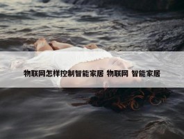 物联网怎样控制智能家居 物联网 智能家居