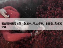 记者预测国足首发：张玉宁_阿兰冲锋，韦世豪_高准翼登场