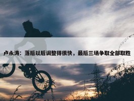 卢永涛：落后以后调整得很快，最后三场争取全部取胜