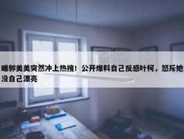 曝郭美美突然冲上热搜！公开爆料自己反感叶柯，怒斥她没自己漂亮