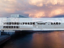 37的萧敬腾娶51岁林有慧喊“mama”，女大男小的婚姻很幸福！