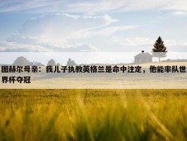 图赫尔母亲：我儿子执教英格兰是命中注定，他能率队世界杯夺冠