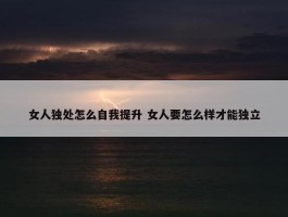 女人独处怎么自我提升 女人要怎么样才能独立