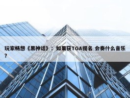 玩家畅想《黑神话》：如果获TGA提名 会奏什么音乐？