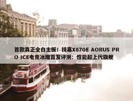 首款真正全白主板！技嘉X870E AORUS PRO ICE电竞冰雕首发评测：性能超上代旗舰