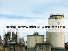 《黑神话》多种敌人建模展示：无量蝠_村民干尸等