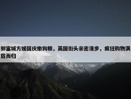 郭富城方媛国庆撒狗粮，英国街头亲密漫步，疯狂购物满载而归