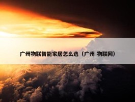 广州物联智能家居怎么选（广州 物联网）