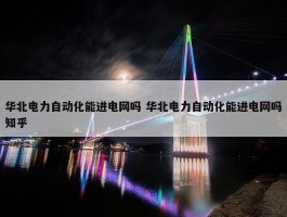 华北电力自动化能进电网吗 华北电力自动化能进电网吗知乎