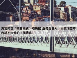 淘宝网页“摸鱼模式”引热议 业务负责人：大家渴望不内耗不内卷的工作状态