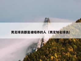 男足球员都是谁培养的人（男足知名球员）