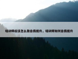 培训师应该怎么做自我提升，培训师如何自我提升