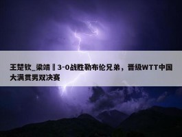 王楚钦_梁靖崑3-0战胜勒布伦兄弟，晋级WTT中国大满贯男双决赛