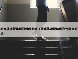 新媒体运营培训郑州哪家好（新媒体运营培训郑州哪家好点）