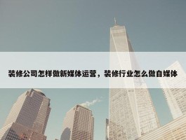 装修公司怎样做新媒体运营，装修行业怎么做自媒体