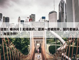 遗憾！曝孙兴慜无缘续约，亚洲一哥被放弃，替代者确认，加盟沙特？