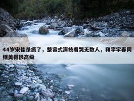 44岁宋佳杀疯了，整容式演技看哭无数人，和李宇春同框美得很高级