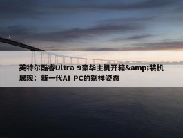 英特尔酷睿Ultra 9豪华主机开箱&装机展现：新一代AI PC的别样姿态