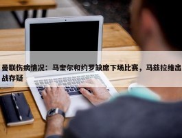 曼联伤病情况：马奎尔和约罗缺席下场比赛，马兹拉维出战存疑