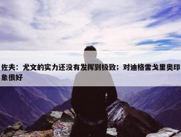 佐夫：尤文的实力还没有发挥到极致；对迪格雷戈里奥印象很好