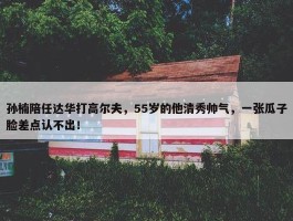 孙楠陪任达华打高尔夫，55岁的他清秀帅气，一张瓜子脸差点认不出！