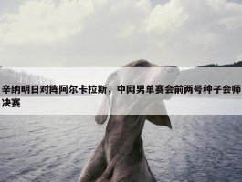 辛纳明日对阵阿尔卡拉斯，中网男单赛会前两号种子会师决赛