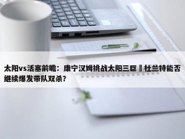 太阳vs活塞前瞻：康宁汉姆挑战太阳三巨 杜兰特能否继续爆发带队双杀？