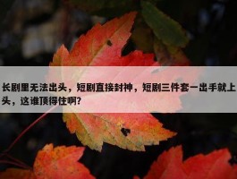 长剧里无法出头，短剧直接封神，短剧三件套一出手就上头，这谁顶得住啊？