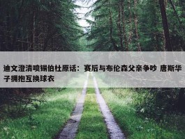 迪文澄清喷锡伯杜原话：赛后与布伦森父亲争吵 唐斯华子拥抱互换球衣