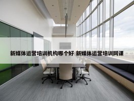 新媒体运营培训机构哪个好 新媒体运营培训网课