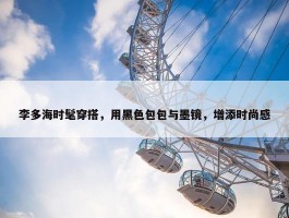 李多海时髦穿搭，用黑色包包与墨镜，增添时尚感