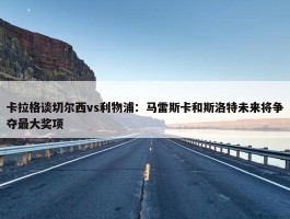 卡拉格谈切尔西vs利物浦：马雷斯卡和斯洛特未来将争夺最大奖项