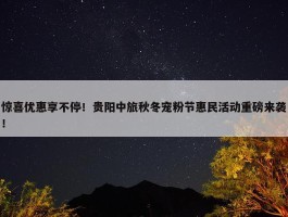 惊喜优惠享不停！贵阳中旅秋冬宠粉节惠民活动重磅来袭！