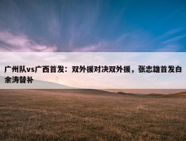 广州队vs广西首发：双外援对决双外援，张志雄首发白余涛替补