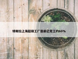 特斯拉上海超级工厂目前已完工约60%