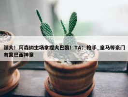 强大！阿森纳主场拿捏大巴黎！TA：枪手_皇马等豪门有意巴西神童