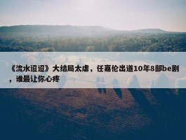 《流水迢迢》大结局太虐，任嘉伦出道10年8部be剧，谁最让你心疼