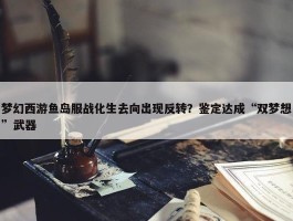 梦幻西游鱼岛服战化生去向出现反转？鉴定达成“双梦想”武器