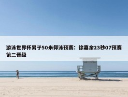 游泳世界杯男子50米仰泳预赛：徐嘉余23秒07预赛第二晋级